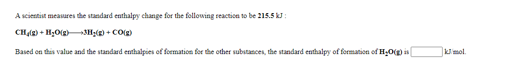 A scientist measures the standard enthalpy change for the following reaction to be 215.5 kJ :
CH4(g) + H20(g)→3H2(g) + CO(g)
Based on this value and the standard enthalpies of formation for the other substances, the standard enthalpy of formation of H,O(g) is
kJ/mol.
