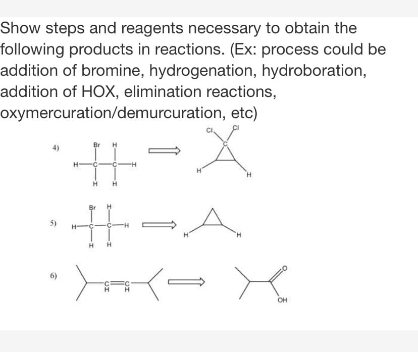 Show steps and reagents necessary to obtain the
following products in reactions. (Ex: process could be
addition of bromine, hydrogenation, hydroboration,
addition of HOX, elimination reactions,
oxymercuration/demurcuration, etc)
4)
Br
H
H.
Br
5)
H.
H H
6)
он
