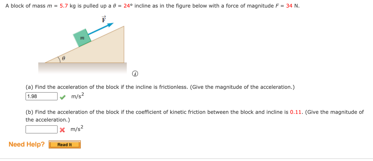 A block of mass m = 5.7 kg is pulled up a 0 = 24° incline as in the figure below with a force of magnitude F = 34 N.
F
(a) Find the acceleration of the block if the incline is frictionless. (Give the magnitude of the acceleration.)
1.98
m/s?
(b) Find the acceleration of the block if the coefficient of kinetic friction between the block and incline is 0.11. (Give the magnitude of
the acceleration.)
x m/s?
Need Help?
Read It
