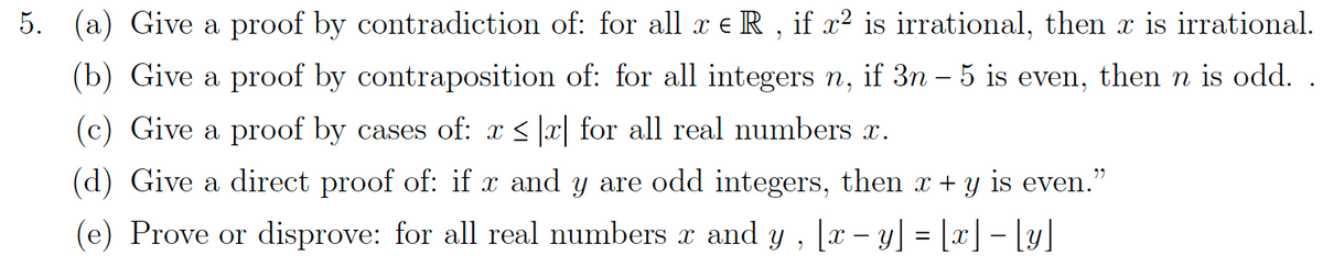 5. (a) Give a proof by contradiction of: for all x € R, if x² is irrational, then x is irrational.
(b) Give a proof by contraposition of: for all integers n, if 3n – 5 is even, then n is odd.
(c) Give a proof by cases of: x ≤ |x| for all real numbers x.
(d) Give a direct proof of: if x and y are odd integers, then x + y is even."
(e) Prove or disprove: for all real numbers x and y, [x − y] = [x] − [y]
