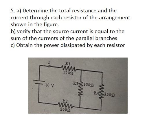 5. a) Determine the total resistance and the
current through each resistor of the arrangement
shown in the figure.
b) verify that the source current is equal to the
sum of the currents of the parallel branches
c) Obtain the power dissipated by each resistor
10 V
RI
ww
10052
83515052
8.2
www
2000
www
24 3500