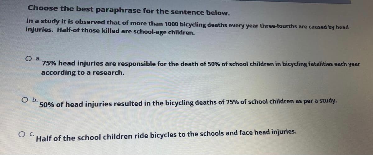Choose the best paraphrase for the sentence below.
In a study it is observed that of more than 1000 bicycling deaths every year three-fourths are caused by head
injuries. Half-of those killed are school-age children.
O a.
75% head injuries are responsible for the death of 50% of school children in bicycling fatalities each year
according to a research.
O b.
50% of head injuries resulted in the bicycling deaths of 75% of school children as per a study.
Half of the school children ride bicycles to the schools and face head injuries.
