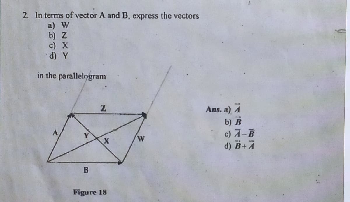 2. In terms of vector A and B, express the vectors
a) W
b) Z
c) X
d) Y
in the parallelogram
Z
X
B
Figure 18
W
Ans. a) A
b) B
c) A-B
d) B+ A