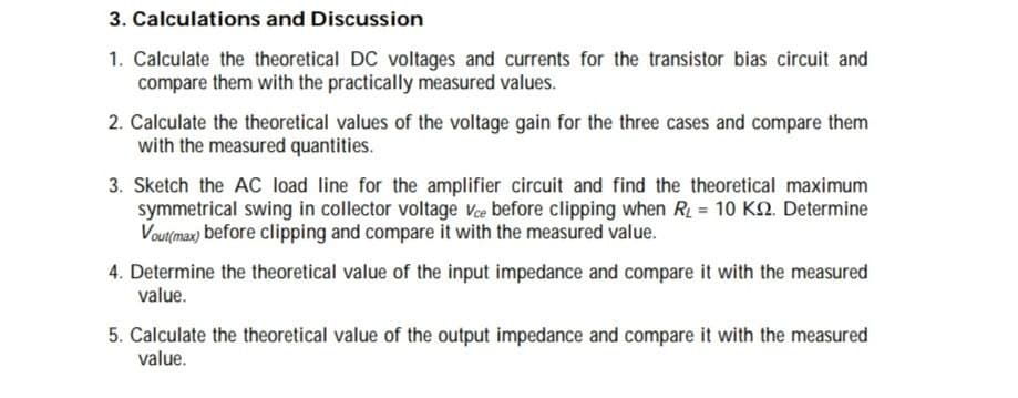 3. Calculations and Discussion
1. Calculate the theoretical DC voltages and currents for the transistor bias circuit and
compare them with the practically measured values.
2. Calculate the theoretical values of the voltage gain for the three cases and compare them
with the measured quantities.
3. Sketch the AC load line for the amplifier circuit and find the theoretical maximum
symmetrical swing in collector voltage Ve before clipping when R = 10 K2. Determine
Vout(max) before clipping and compare it with the measured value.
4. Determine the theoretical value of the input impedance and compare it with the measured
value.
5. Calculate the theoretical value of the output impedance and compare it with the measured
value.
