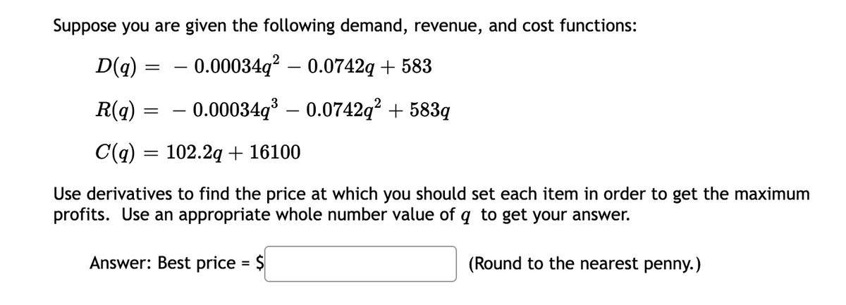 Suppose you are given the following demand, revenue, and cost functions:
D(q) :
– 0.00034q? – 0.0742q + 583
-
R(q) = - 0.00034q³ – 0.0742q? + 583q
C(q) = 102.2q + 16100
Use derivatives to find the price at which you should set each item in order to get the maximum
profits. Use an appropriate whole number value of q to get your answer.
Answer: Best price = $
(Round to the nearest penny.)
