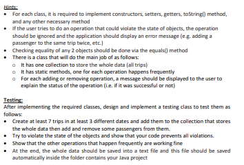 Hints:
• For each class, it is required to implement constructors, setters, getters, toString() method,
and any other necessary method
•
If the user tries to do an operation that could violate the state of objects, the operation
should be ignored and the application should display an error message (e.g. adding a
passenger to the same trip twice, etc.)
Checking equality of any 2 objects should be done via the equals() method
There is a class that will do the main job of as follows:
It has one collection to store the whole data (all trips)
It has static methods, one for each operation happens frequently
For each adding or removing operation, a message should be displayed to the user to
explain the status of the operation (i.e. if it was successful or not)
•
•
o
o
o
Testing:
After implementing the required classes, design and implement a testing class to test them as
follows:
• Create at least 7 trips in at least 3 different dates and add them to the collection that stores
the whole data then add and remove some passengers from them.
• Try to violate the state of the objects and show that your code prevents all violations.
Show that the other operations that happen frequently are working fine
At the end, the whole data should be saved into a text file and this file should be saved
automatically inside the folder contains your Java project