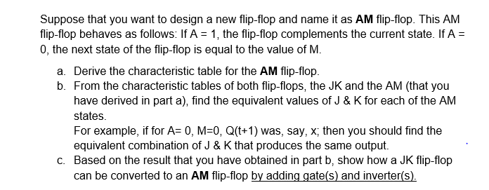 Suppose that you want to design a new flip-flop and name it as AM flip-flop. This AM
flip-flop behaves as follows: If A = 1, the flip-flop complements the current state. If A =
0, the next state of the flip-flop is equal to the value of M.
a. Derive the characteristic table for the AM flip-flop.
b. From the characteristic tables of both flip-flops, the JK and the AM (that you
have derived in part a), find the equivalent values of J & K for each of the AM
states.
For example, if for A= 0, M=0, Q(t+1) was, say, x, then you should find the
equivalent combination of J & K that produces the same output.
c. Based on the result that you have obtained in part b, show how a JK flip-flop
can be converted to an AM flip-flop by adding gate(s) and inverter(s).