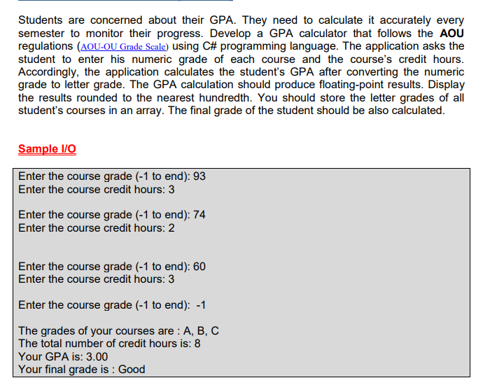 Students are concerned about their GPA. They need to calculate it accurately every
semester to monitor their progress. Develop a GPA calculator that follows the AOU
regulations (AOU-OU Grade Scale) using C# programming language. The application asks the
student to enter his numeric grade of each course and the course's credit hours.
Accordingly, the application calculates the student's GPA after converting the numeric
grade to letter grade. The GPA calculation should produce floating-point results. Display
the results rounded to the nearest hundredth. You should store the letter grades of all
student's courses in an array. The final grade of the student should be also calculated.
Sample I/O
Enter the course grade (-1 to end): 93
Enter the course credit hours: 3
Enter the course grade (-1 to end): 74
Enter the course credit hours: 2
Enter the course grade (-1 to end): 60
Enter the course credit hours: 3
Enter the course grade (-1 to end): -1
The grades of your courses are: A, B, C
The total number of credit hours is: 8
Your GPA is: 3.00
Your final grade is: Good