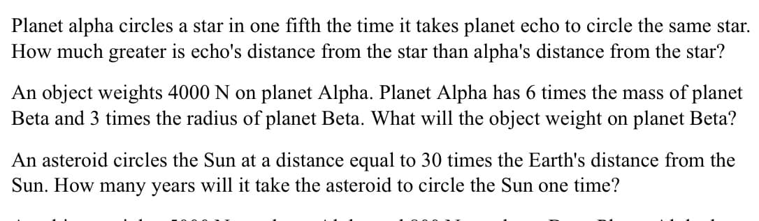 Planet alpha circles a star in one fifth the time it takes planet echo to circle the same star.
How much greater is echo's distance from the star than alpha's distance from the star?
An object weights 4000 N on planet Alpha. Planet Alpha has 6 times the mass of planet
Beta and 3 times the radius of planet Beta. What will the object weight on planet Beta?
An asteroid circles the Sun at a distance equal to 30 times the Earth's distance from the
Sun. How many years will it take the asteroid to circle the Sun one time?

