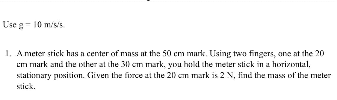 Use g = 10 m/s/s.
1. A meter stick has a center of mass at the 50 cm mark. Using two fingers, one at the 20
cm mark and the other at the 30 cm mark, you hold the meter stick in a horizontal,
stationary position. Given the force at the 20 cm mark is 2 N, find the mass of the meter
stick.
