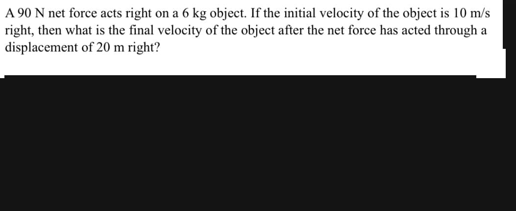 A 90 N net force acts right on a 6 kg object. If the initial velocity of the object is 10 m/s
right, then what is the final velocity of the object after the net force has acted through a
displacement of 20 m right?
