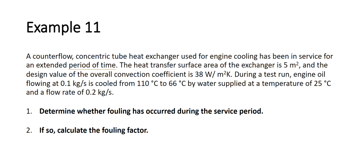 Example 11
A counterflow, concentric tube heat exchanger used for engine cooling has been in service for
an extended period of time. The heat transfer surface area of the exchanger is 5 m², and the
design value of the overall convection coefficient is 38 W/m²K. During a test run, engine oil
flowing at 0.1 kg/s is cooled from 110 °C to 66 °C by water supplied at a temperature of 25 °C
and a flow rate of 0.2 kg/s.
1. Determine whether fouling has occurred during the service period.
2. If so, calculate the fouling factor.