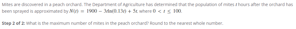 Mites are discovered in a peach orchard. The Department of Agriculture has determined that the population of mites & hours after the orchard has
been sprayed is approximated by N(t) = 1900 - 3tln(0.13) + 5t, where 0 < t < 100.
Step 2 of 2: What is the maximum number of mites in the peach orchard? Round to the nearest whole number.