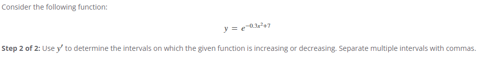 Consider the following function:
y = e−0.3x²+7
Step 2 of 2: Use y' to determine the intervals on which the given function is increasing or decreasing. Separate multiple intervals with commas.