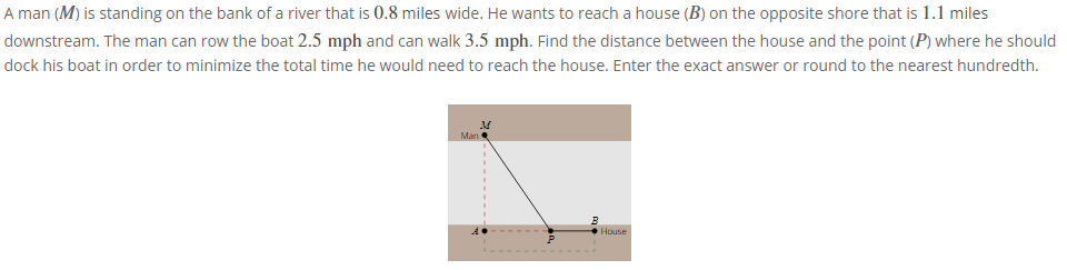 A man (M) is standing on the bank of a river that is 0.8 miles wide. He wants to reach a house (B) on the opposite shore that is 1.1 miles
downstream. The man can row the boat 2.5 mph and can walk 3.5 mph. Find the distance between the house and the point (P) where he should
dock his boat in order to minimize the total time he would need to reach the house. Enter the exact answer or round to the nearest hundredth.
M
Man
B
House
P