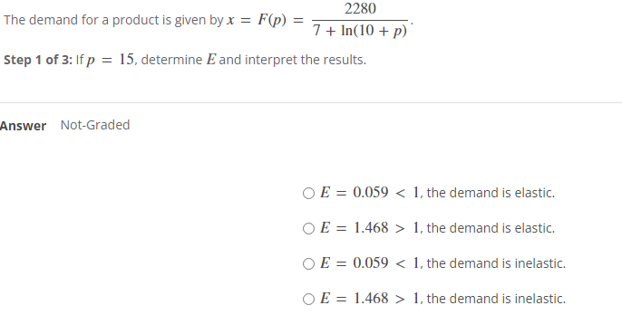 The demand for a product is given by x = F(p) =
2280
7+ In(10+ p)
Step 1 of 3: If p = 15, determine E and interpret the results.
Answer Not-Graded
OE = 0.059 < 1, the demand is elastic.
OE = 1.468 > 1, the demand is elastic.
OE = 0.059 < 1, the demand is inelastic.
OE = 1.468 > 1, the demand is inelastic.