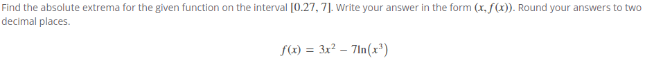 Find the absolute extrema for the given function on the interval [0.27, 7]. Write your answer in the form (x, f(x)). Round your answers to two
decimal places.
f(x) = 3x² - 71n(x³)