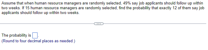 Assume that when human resource managers are randomly selected, 49% say job applicants should follow up within
two weeks. If 15 human resource managers are randomly selected, find the probability that exactly 12 of them say job
applicants should follow up within two weeks.
The probability is ☐
(Round to four decimal places as needed.)