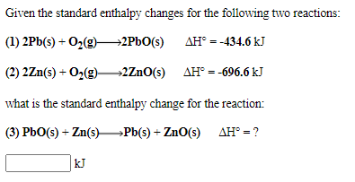 Given the standard enthalpy changes for the following two reactions:
(1) 2Pb(s) + O2(g)–→2PBO(s) AH° = -434.6 kJ
(2) 2Zn(s) + O2(g)2ZnO(s) AH° = -696.6 kJ
what is the standard enthalpy change for the reaction:
(3) PbO(s) + Zn(s)Pb(s) + ZnO(s) AH° = ?
kJ
