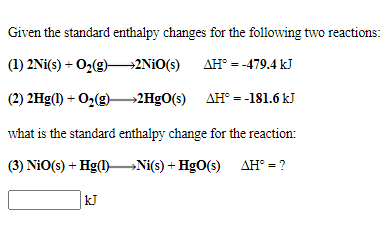 Given the standard enthalpy changes for the following two reactions:
(1) 2Ni(s) + O2(g)–→2N¡O(s) AH° = -479.4 kJ
(2) 2Hg(1) + O2(g) 2H9O(s) AH° = -181.6 kJ
what is the standard enthalpy change for the reaction:
(3) NiO(s) + Hg()–Ni(s) + HgO(s) AH° = ?
kJ
