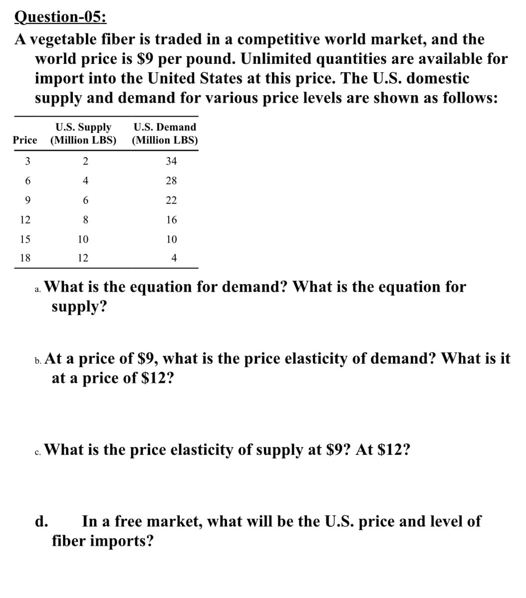 Question-05:
A vegetable fiber is traded in a competitive world market, and the
world price is $9 per pound. Unlimited quantities are available for
import into the United States at this price. The U.S. domestic
supply and demand for various price levels are shown as follows:
U.S. Supply
(Million LBS)
U.S. Demand
Price
(Million LBS)
3
34
6
4
28
9.
22
12
8
16
15
10
10
18
12
4
What is the equation for demand? What is the equation for
supply?
а.
b. At a price of $9, what is the price elasticity of demand? What is it
at a price of $12?
What is the price elasticity of supply at $9? At $12?
c.
In a free market, what will be the U.S. price and level of
fiber imports?
d.
