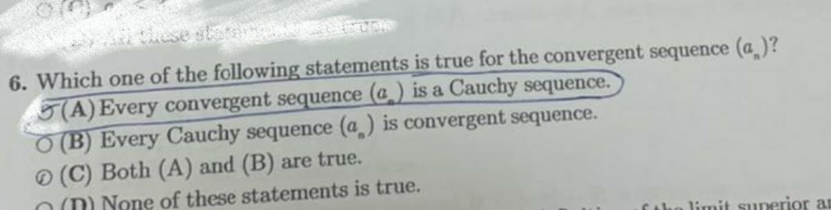 6. Which one of the following statements is true for the convergent sequence (a )?
5(A) Every convergent sequence (a) is a Cauchy sequence.
O (B) Every Cauchy sequence (a) is convergent sequence.
(C) Both (A) and (B) are true.
OM None of these statements is true.
Ctho limit superior an

