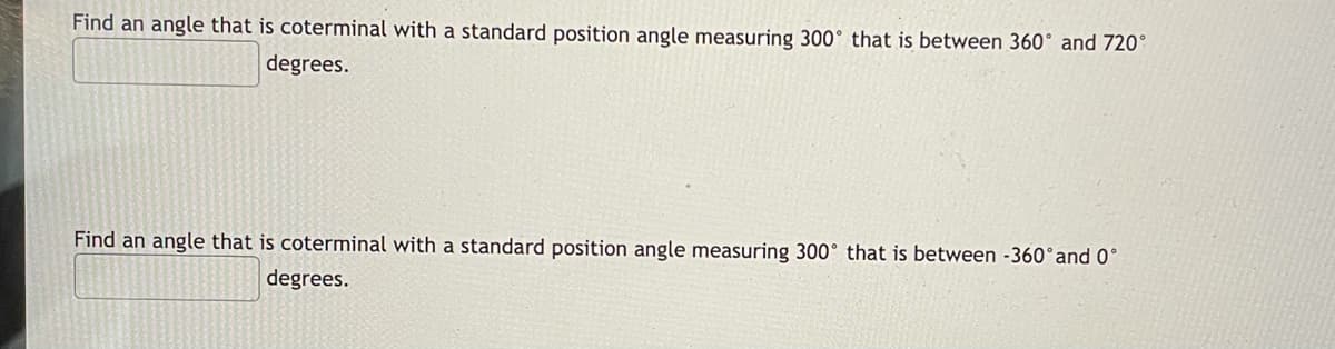 Find an angle that is coterminal with a standard position angle measuring 300° that is between 360° and 720°
degrees.
Find an angle that is coterminal with a standard position angle measuring 300° that is between -360°and 0°
degrees.
