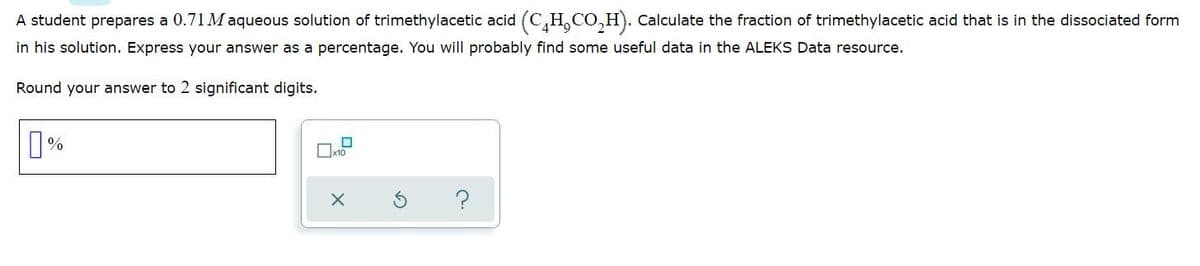 A student prepares a 0.71 Maqueous solution of trimethylacetic acid (C,H,CO,H). Calculate the fraction of trimethylacetic acid that is in the dissociated form
in his solution. Express your answer as a percentage. You will probably find some useful data in the ALEKS Data resource.
Round your answer to 2 significant digits.
Oxto
?
