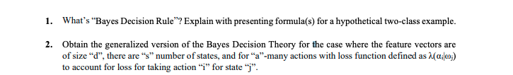 1. What's "Bayes Decision Rule"? Explain with presenting formula(s) for a hypothetical two-class example.
2. Obtain the generalized version of the Bayes Decision Theory for the case where the feature vectors are
of size “d", there are "s" number of states, and for "a"-many actions with loss function defined as (a/o;)
to account for loss for taking action "i" for state “j".
