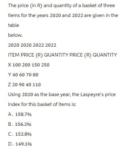 The price (in R) and quantity of a basket of three
items for the years 2020 and 2022 are given in the
table
below.
2020 2020 2022 2022
ITEM PRICE (R) QUANTITY PRICE (R) QUANTITY
X 100 200 150 250
Y 40 60 70 80
Z 20 90 40 110
Using 2020 as the base year, the Laspeyre's price
index for this basket of items is:
A. 158.7%
B. 156.2%
C. 152.8%
D. 149.1%