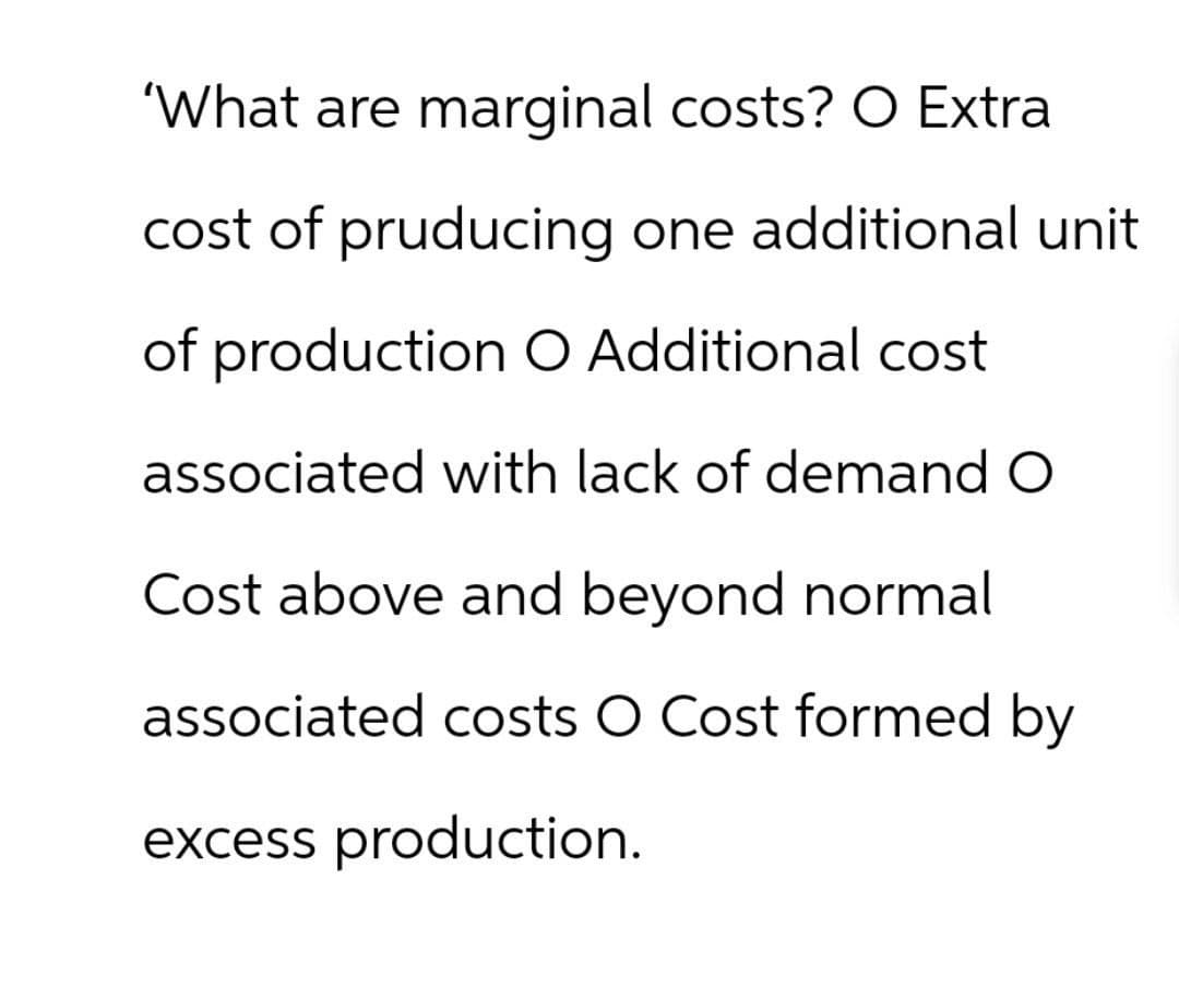 'What are marginal costs? O Extra
cost of pruducing one additional unit
of production O Additional cost
associated with lack of demand O
Cost above and beyond normal
associated costs O Cost formed by
excess production.