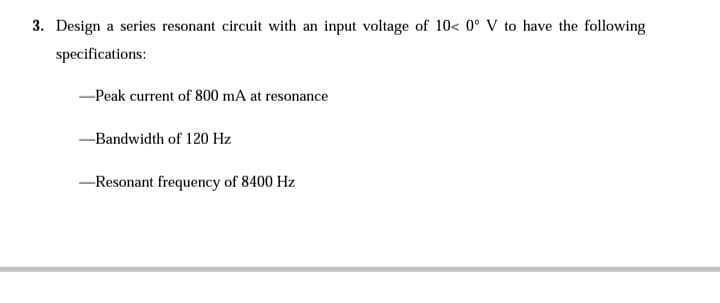 3. Design a series resonant circuit with an input voltage of 10< 0° V to have the following
specifications:
-Peak current of 800 mA at resonance
-Bandwidth of 120 Hz
-Resonant frequency of 8400 Hz
