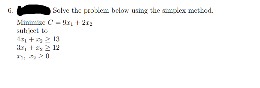 6.
Solve the problem below using the simplex method.
Minimize C = 9x1+ 2x2
subject to
4.x1 + x2 > 13
3.x1 + x2 > 12
X1, x2 > 0
