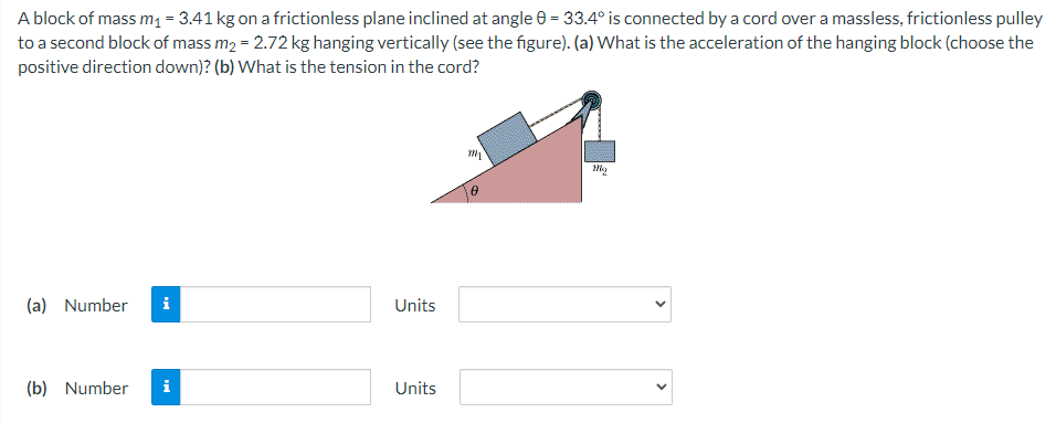 A block of mass m₁ = 3.41 kg on a frictionless plane inclined at angle 0 = 33.4° is connected by a cord over a massless, frictionless pulley
to a second block of mass m₂ = 2.72 kg hanging vertically (see the figure). (a) What is the acceleration of the hanging block (choose the
positive direction down)? (b) What is the tension in the cord?
(a) Number i
(b) Number i
Units
Units
my
10