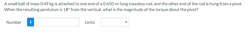 A small ball of mass 0.49 kg is attached to one end of a 0.650-m-long massless rod, and the other end of the rod is hung from a pivot.
When the resulting pendulum is 18° from the vertical, what is the magnitude of the torque about the pivot?
Number
i
Units