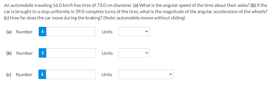 An automobile traveling 56.0 km/h has tires of 73.0 cm diameter. (a) What is the angular speed of the tires about their axles? (b) If the
car is brought to a stop uniformly in 39.0 complete turns of the tires, what is the magnitude of the angular acceleration of the wheels?
(c) How far does the car move during the braking? (Note: automobile moves without sliding)
(a) Number
i
(b) Number i
(c) Number
i
Units
Units
Units