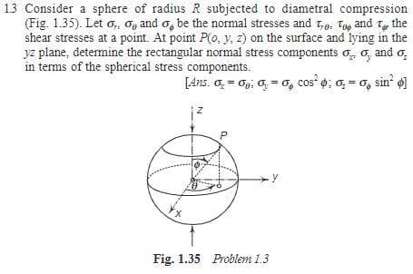 13 Consider a sphere of radius R subjected to diametral compression
(Fig. 1.35). Let o, Og and o, be the normal stresses and T,o, Tag and T, the
shear stresses at a point. At point P(o, y, z) on the surface and lying in the
yz plane, determine the rectangular normal stress components o, o, and o,
in terms of the spherical stress components.
[Ans. o, = og; 0, = o, cos o; 0, = o, sin o
Fig. 1.35 Problem 1,3
