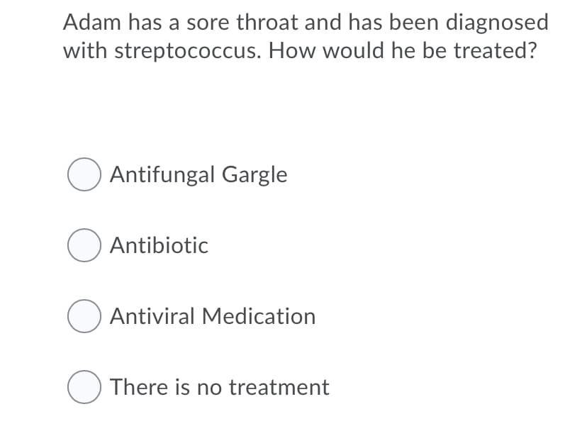 Adam has a sore throat and has been diagnosed
with streptococcus. How would he be treated?
O Antifungal Gargle
O Antibiotic
O Antiviral Medication
O There is no treatment
