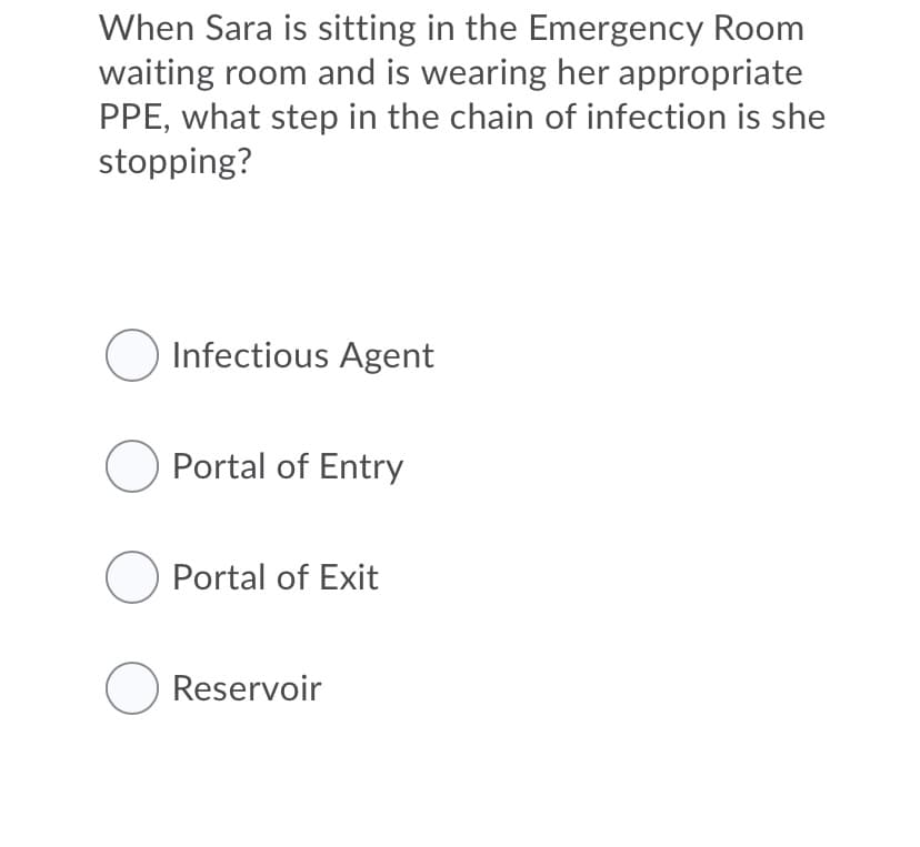 When Sara is sitting in the Emergency Room
waiting room and is wearing her appropriate
PPE, what step in the chain of infection is she
stopping?
Infectious Agent
O Portal of Entry
O Portal of Exit
O Reservoir
