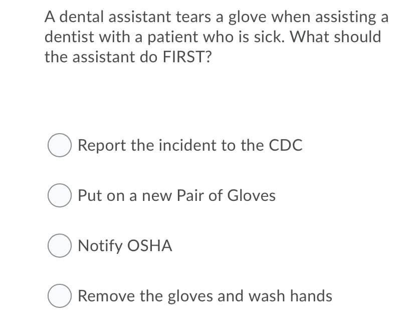 A dental assistant tears a glove when assisting a
dentist with a patient who is sick. What should
the assistant do FIRST?
Report the incident to the CDC
O Put on a new Pair of Gloves
O Notify OSHA
Remove the gloves and wash hands
