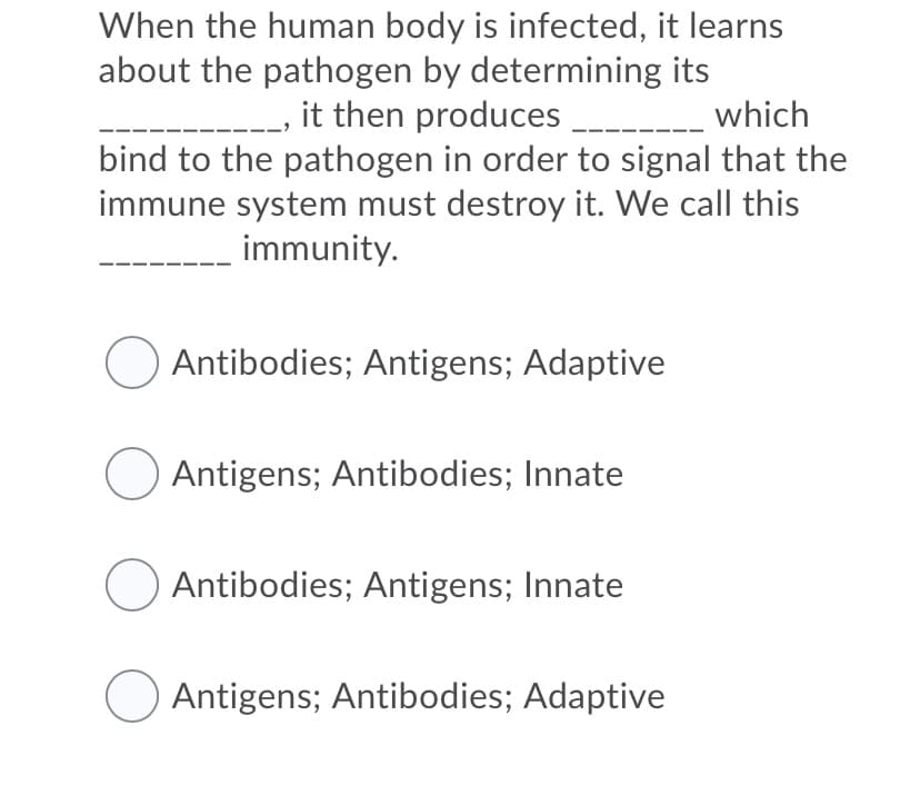 When the human body is infected, it learns
about the pathogen by determining its
it then produces ___
bind to the pathogen in order to signal that the
immune system must destroy it. We call this
which
---
immunity.
Antibodies; Antigens; Adaptive
Antigens; Antibodies; Innate
Antibodies; Antigens; Innate
Antigens; Antibodies; Adaptive
