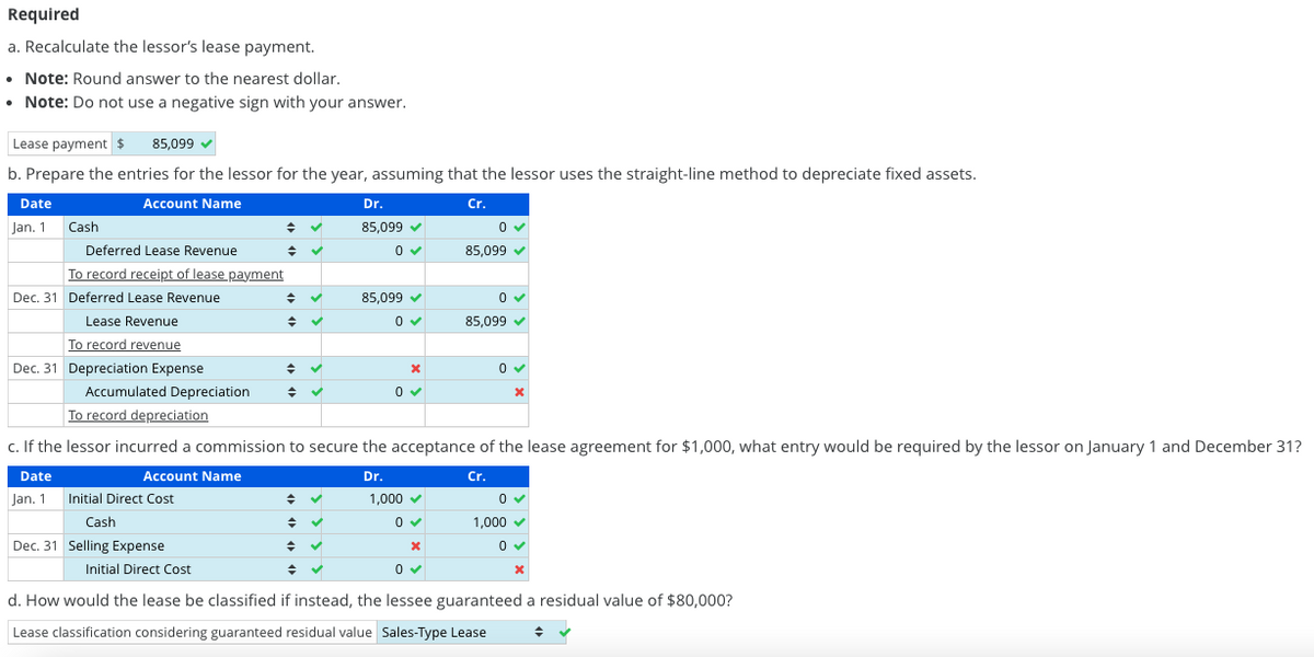 Required
a.
Recalculate the lessor's lease payment.
• Note: Round answer to the nearest dollar.
• Note: Do not use a negative sign with your answer.
Lease payment $ 85,099 ✔
b. Prepare the entries for the lessor for the year, assuming that the lessor uses the straight-line method to depreciate fixed assets.
Account Name
Cr.
Date
Jan. 1
Cash
Deferred Lease Revenue
To record receipt of lease payment
Dec. 31 Deferred Lease Revenue
Lease Revenue
To record revenue
Dec. 31 Depreciation Expense
Jan. 1
Accumulated Depreciation
Account Name
Initial Direct Cost
+
Cash
Dec. 31 Selling Expense
◆
Initial Direct Cost
◆
✓
Dr.
85,099✔
0✔
To record depreciation
c. If the lessor incurred a commission to secure the acceptance of the lease agreement for $1,000, what entry would be required by the lessor on January 1 and December 31?
Date
Dr.
Cr.
85,099 ✔
0✔
◆ ✓
♦ ✓
x
0✔
0✓
85,099✔
0✔
85,099 ✔
0✔
x
1,000 ✓
0 ✓
x
0✔
d. How would the lease be classified if instead, the lessee guaranteed a residual value of $80,000?
Lease classification considering guaranteed residual value Sales-Type Lease
0✔
1,000 ✓
0 ✓
x