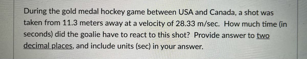 During the gold medal hockey game between USA and Canada, a shot was
taken from 11.3 meters away at a velocity of 28.33 m/sec. How much time (in
seconds) did the goalie have to react to this shot? Provide answer to two
decimal places, and include units (sec) in your answer.
