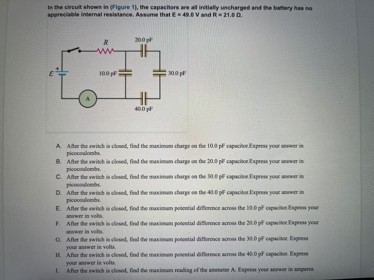 In the circuit shown in (Figure 1), the capacitors are all initially uncharged and the battery has no
appreciable internal resistance. Assume that E = 49.0 V and R = 21.0 Q.
20.0 pF
R
H
10.0 pF
30.0 pF
40.0 pF
A. After the switch is closed, find the maximum charge on the 10.0 pF capacitor.Express your answer in
picocoulombs.
B. After the switch is closed, find the maximum charge on the 20.0 pF capacitor.Express your answer in
picocoulombs.
C. After the switch is closed, find the maximum charge on the 30.0 pF capacitor.Express your answer in
picocoulombs.
D. After the switch is closed, find the maximum charge on the 40.0 pF capacitor.Express your answer in
picocoulombs.
E. After the switch is closed, find the maximum potential difference across the 10.0 pF capacitor.Express your
answer in volts.
F. After the switch is closed, find the maximum potential difference across the 20.0 pF capacitor.Express your
answer in volts.
G. After the switch is closed, find the maximum potential difference across the 30.0 pF capacitor. Express
your answer in volts.
H. After the switch is closed, find the maximum potential difference across the 40.0 pF capacitor. Express
your answer in volts.
After the switch is closed, find the maximum reading of the ammeter A. Express your answer in amperes.
I.
