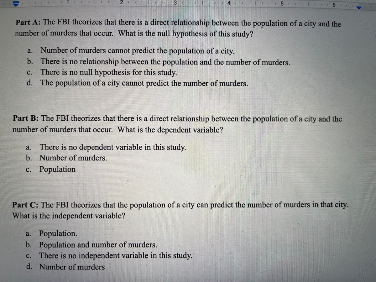 3
4 5
6
Part A: The FBI theorizes that there is a direct relationship between the population of a city and the
number of murders that occur. What is the null hypothesis of this study?
a. Number of murders cannot predict the population of a city.
b. There is no relationship between the population and the number of murders.
c. There is no null hypothesis for this study.
d. The population of a city cannot predict the number of murders.
Part B: The FBI theorizes that there is a direct relationship between the population of a city and the
number of murders that occur. What is the dependent variable?
a.
There is no dependent variable in this study.
b. Number of murders.
c. Population
Part C: The FBI theorizes that the population of a city can predict the number of murders in that city.
What is the independent variable?
a. Population.
b. Population and number of murders.
c. There is no independent variable in this study.
d. Number of murders
