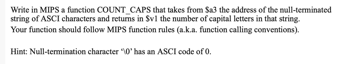 Write in MIPS a function COUNT CAPS that takes from $a3 the address of the null-terminated
string of ASCI characters and returns in $v1 the number of capital letters in that string.
Your function should follow MIPS function rules (a.k.a. function calling conventions).
Hint: Null-termination character \0' has an ASCI code of 0.
