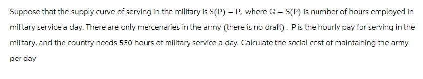 Suppose that the supply curve of serving in the military is S(P) = P, where Q = S(P) is number of hours employed in
military service a day. There are only mercenaries in the army (there is no draft). P is the hourly pay for serving in the
military, and the country needs 550 hours of military service a day. Calculate the social cost of maintaining the army
per day