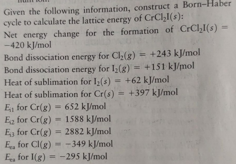 Given the following information, construct a Born-Haber
cycle to calculate the lattice energy of CrCl₂I(s):
Net energy change for the formation of CrCl₂I(s) =
-420 kJ/mol
Bond dissociation energy for I2(g)
=
+243 kJ/mol
Bond dissociation energy for Cl2(g)
for Cl2(g)
for 12(g) = +151 kJ/mol
Heat of sublimation for I2(s) = +62 kJ/mol
Heat of sublimation for Cr(s) = +397 kJ/mol
=
E₁₁ for Cr(g)
=
652 kJ/mol
E₁₂ for Cr(g)
==
1588 kJ/mol
E₁3 for Cr(g)
=
2882 kJ/mol
Eea for Cl(g)=-349 kJ/mol
===
Eea for I(g) = -295 kJ/mol
