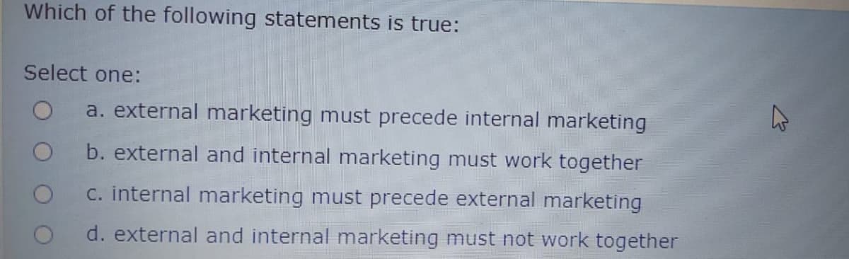 Which of the following statements is true:
Select one:
a. external marketing must precede internal marketing
b. external and internal marketing must work together
C. internal marketing must precede external marketing
d. external and internal marketing must not work together
