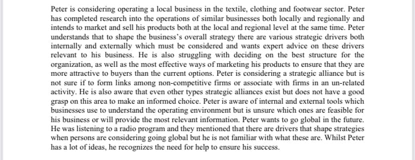 Peter is considering operating a local business in the textile, clothing and footwear sector. Peter
has completed research into the operations of similar businesses both locally and regionally and
intends to market and sell his products both at the local and regional level at the same time. Peter
understands that to shape the business's overall strategy there are various strategic drivers both
internally and externally which must be considered and wants expert advice on these drivers
relevant to his business. He is also struggling with deciding on the best structure for the
organization, as well as the most effective ways of marketing his products to ensure that they are
more attractive to buyers than the current options. Peter is considering a strategic alliance but is
not sure if to form links among non-competitive firms or associate with firms in an un-related
activity. He is also aware that even other types strategic alliances exist but does not have a good
grasp on this area to make an informed choice. Peter is aware of internal and external tools which
businesses use to understand the operating environment but is unsure which ones are feasible for
his business or will provide the most relevant information. Peter wants to go global in the future.
He was listening to a radio program and they mentioned that there are drivers that shape strategies
when persons are considering going global but he is not familiar with what these are. Whilst Peter
has a lot of ideas, he recognizes the need for help to ensure his success.